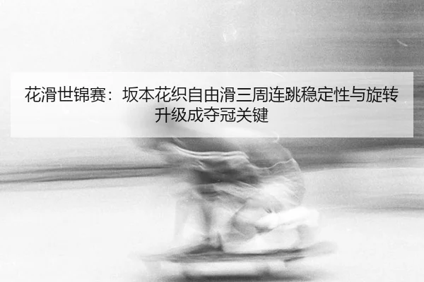 花滑世锦赛：坂本花织自由滑三周连跳稳定性与旋转升级成夺冠关键