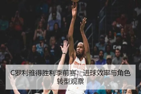 C罗利雅得胜利季前赛：进球效率与角色转型观察