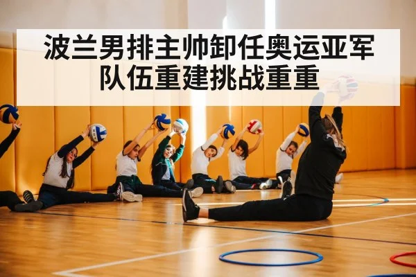 波兰男排主帅卸任奥运亚军队伍重建挑战重重